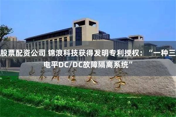 股票配资公司 锦浪科技获得发明专利授权:“一种三电平DC/DC故障隔离系统”