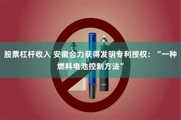 股票杠杆收入 安徽合力获得发明专利授权：“一种燃料电池控制方法”