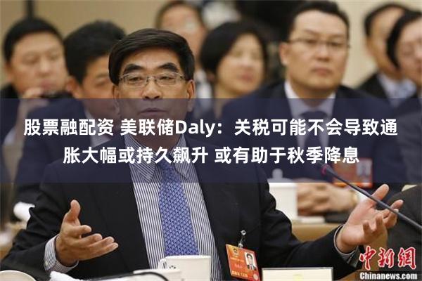 股票融配资 美联储Daly：关税可能不会导致通胀大幅或持久飙升 或有助于秋季降息