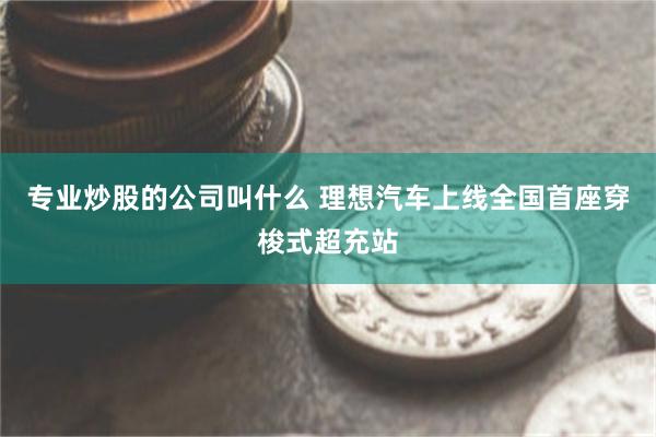 专业炒股的公司叫什么 理想汽车上线全国首座穿梭式超充站