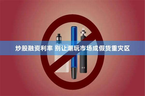 炒股融资利率 别让潮玩市场成假货重灾区