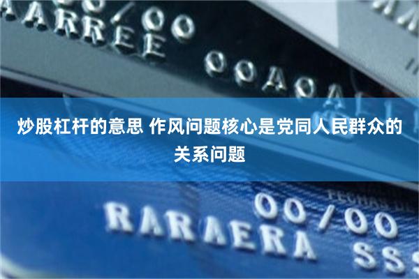 炒股杠杆的意思 作风问题核心是党同人民群众的关系问题
