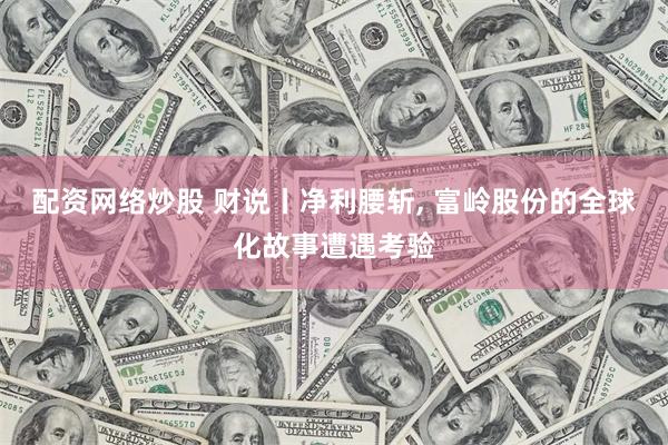 配资网络炒股 财说丨净利腰斩, 富岭股份的全球化故事遭遇考验