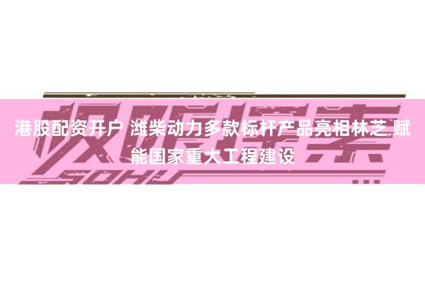 港股配资开户 潍柴动力多款标杆产品亮相林芝 赋能国家重大工程建设