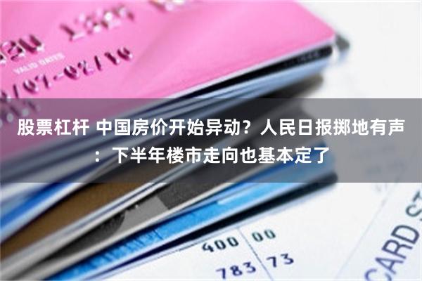 股票杠杆 中国房价开始异动？人民日报掷地有声：下半年楼市走向也基本定了