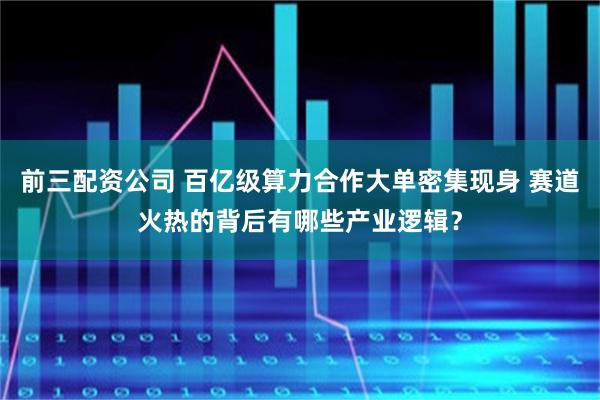 前三配资公司 百亿级算力合作大单密集现身 赛道火热的背后有哪些产业逻辑？