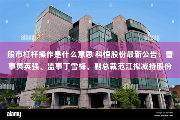 股市杠杆操作是什么意思 科恒股份最新公告：董事黄英强、监事丁雪梅、副总裁范江拟减持股份