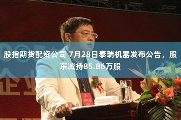 股指期货配资公司 7月28日泰瑞机器发布公告，股东减持85.86万股