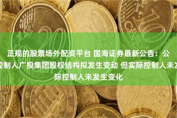 正规的股票场外配资平台 国海证券最新公告：公司实际控制人广投集团股权结构拟发生变动 但实际控制人未发生变化