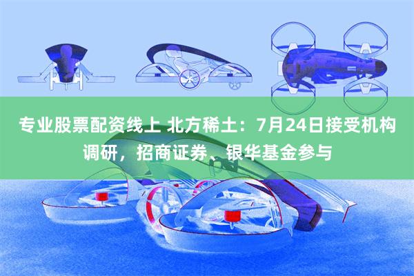 专业股票配资线上 北方稀土：7月24日接受机构调研，招商证券、银华基金参与