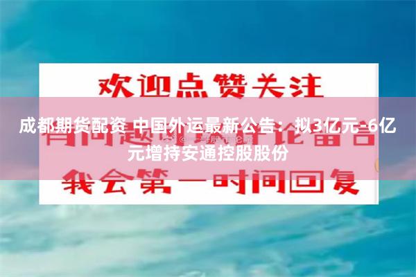 成都期货配资 中国外运最新公告：拟3亿元-6亿元增持安通控股股份