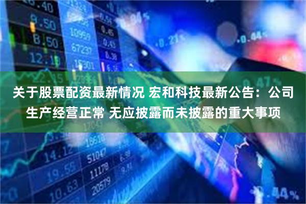 关于股票配资最新情况 宏和科技最新公告：公司生产经营正常 无应披露而未披露的重大事项