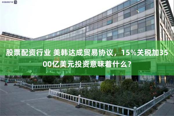股票配资行业 美韩达成贸易协议，15%关税加3500亿美元投资意味着什么？