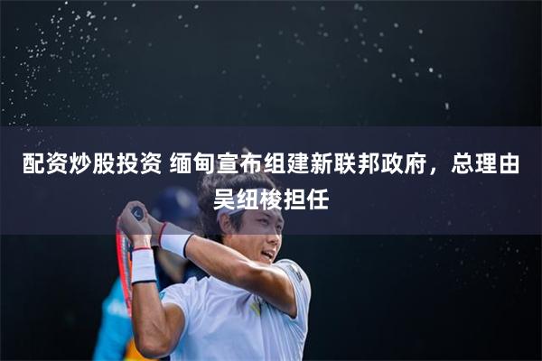 配资炒股投资 缅甸宣布组建新联邦政府，总理由吴纽梭担任