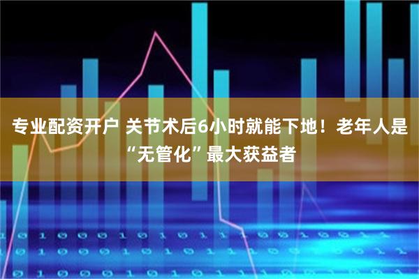 专业配资开户 关节术后6小时就能下地！老年人是“无管化”最大获益者