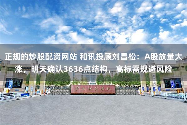 正规的炒股配资网站 和讯投顾刘昌松：A股放量大涨，明天确认3636点结构，高标需规避风险