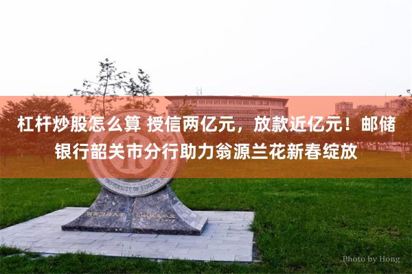 杠杆炒股怎么算 授信两亿元，放款近亿元！邮储银行韶关市分行助力翁源兰花新春绽放
