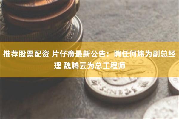 推荐股票配资 片仔癀最新公告：聘任何炜为副总经理 魏腾云为总工程师