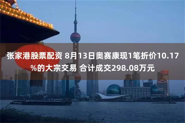 张家港股票配资 8月13日奥赛康现1笔折价10.17%的大宗交易 合计成交298.08万元