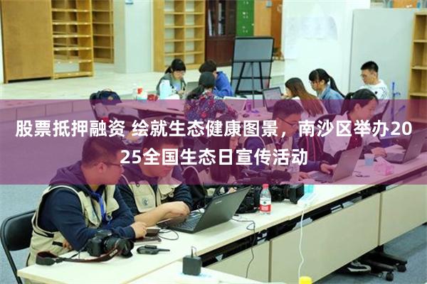 股票抵押融资 绘就生态健康图景，南沙区举办2025全国生态日宣传活动