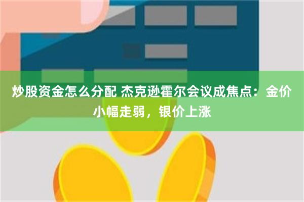 炒股资金怎么分配 杰克逊霍尔会议成焦点：金价小幅走弱，银价上涨