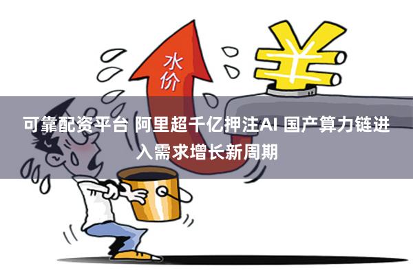 可靠配资平台 阿里超千亿押注AI 国产算力链进入需求增长新周期