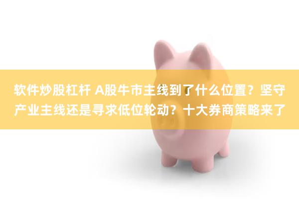 软件炒股杠杆 A股牛市主线到了什么位置？坚守产业主线还是寻求低位轮动？十大券商策略来了
