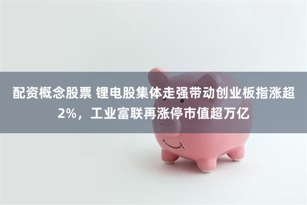 配资概念股票 锂电股集体走强带动创业板指涨超2%，工业富联再涨停市值超万亿