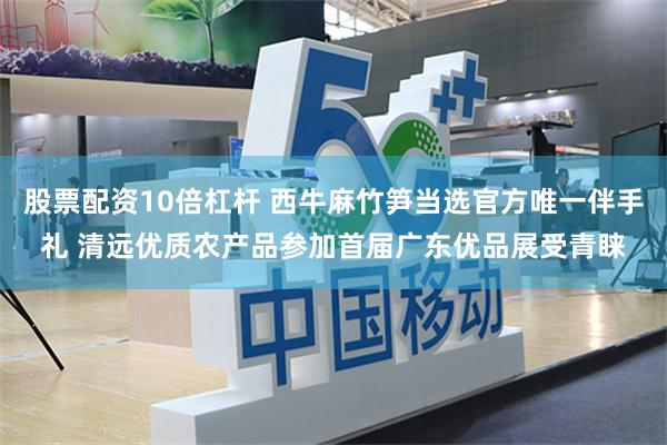 股票配资10倍杠杆 西牛麻竹笋当选官方唯一伴手礼 清远优质农产品参加首届广东优品展受青睐