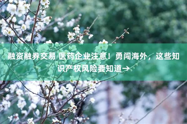 融资融券交易 医药企业注意！勇闯海外，这些知识产权风险要知道→