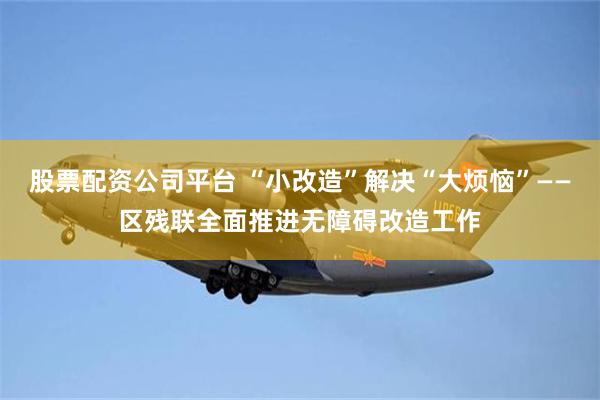 股票配资公司平台 “小改造”解决“大烦恼”——区残联全面推进无障碍改造工作