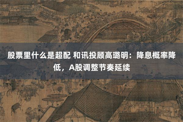 股票里什么是超配 和讯投顾高璐明:降息概率降低,A股调整节奏延续