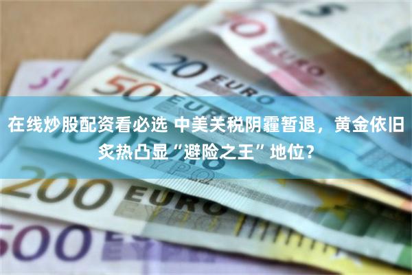 在线炒股配资看必选 中美关税阴霾暂退，黄金依旧炙热凸显“避险之王”地位？