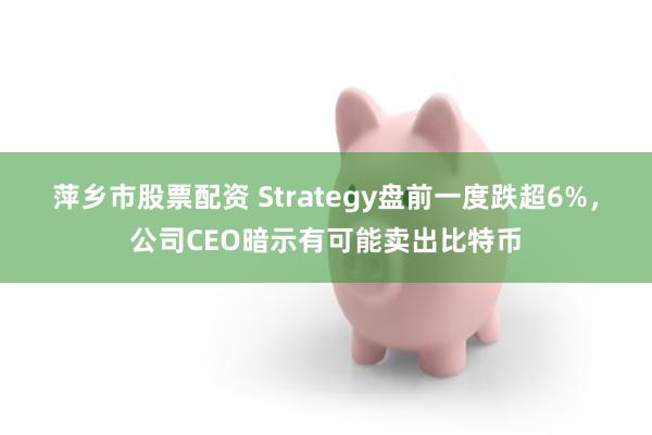 萍乡市股票配资 Strategy盘前一度跌超6%，公司CEO暗示有可能卖出比特币