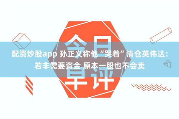 配资炒股app 孙正义称他“哭着”清仓英伟达：若非需要资金 原本一股也不会卖
