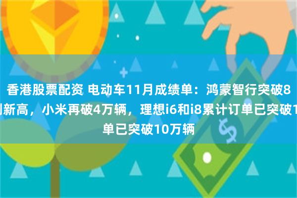 香港股票配资 电动车11月成绩单：鸿蒙智行突破8万辆创新高，小米再破4万辆，理想i6和i8累计订单已突破10万辆
