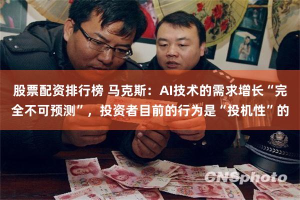 股票配资排行榜 马克斯：AI技术的需求增长“完全不可预测”，投资者目前的行为是“投机性”的