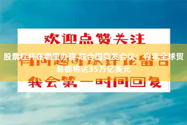 股票杠杆在哪里办理 联合国贸发会议：今年全球贸易额将达35万亿美元