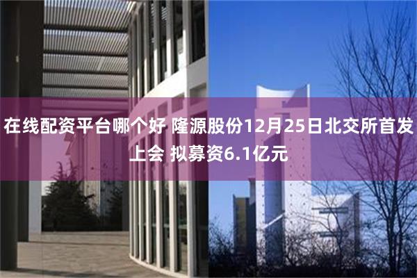 在线配资平台哪个好 隆源股份12月25日北交所首发上会 拟募资6.1亿元