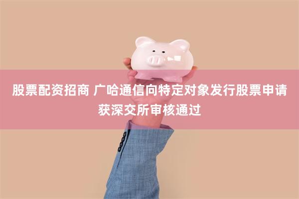 股票配资招商 广哈通信向特定对象发行股票申请获深交所审核通过