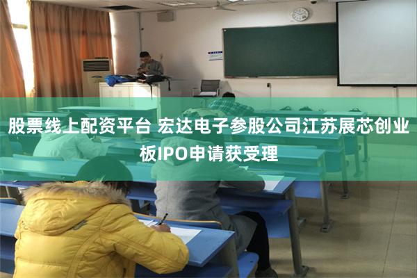 股票线上配资平台 宏达电子参股公司江苏展芯创业板IPO申请获受理