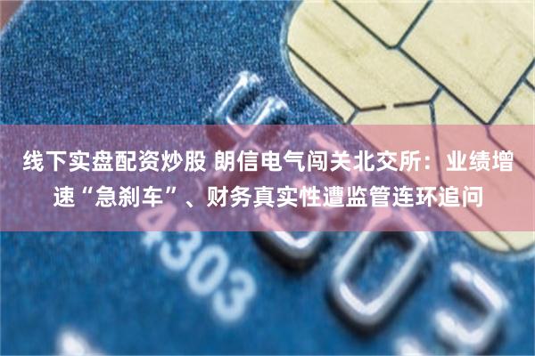 线下实盘配资炒股 朗信电气闯关北交所：业绩增速“急刹车”、财务真实性遭监管连环追问