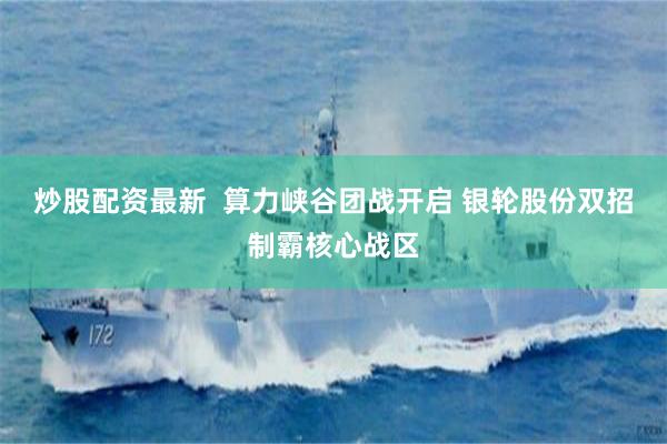 炒股配资最新  算力峡谷团战开启 银轮股份双招制霸核心战区