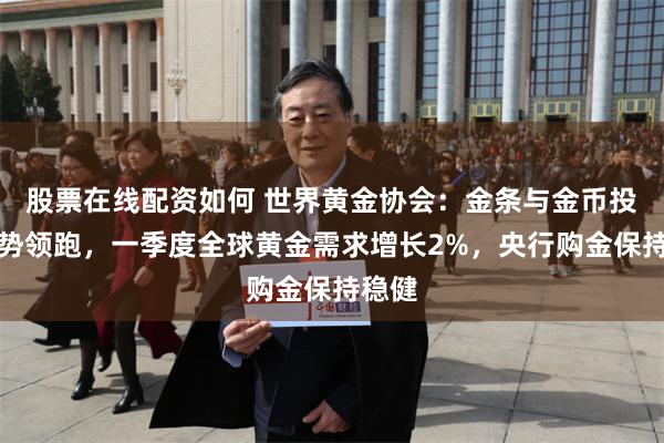 股票在线配资如何 世界黄金协会：金条与金币投资强势领跑，一季度全球黄金需求增长2%，央行购金保持稳健