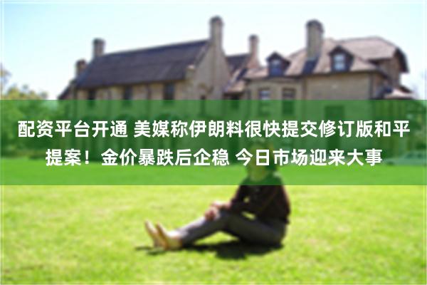 配资平台开通 美媒称伊朗料很快提交修订版和平提案！金价暴跌后企稳 今日市场迎来大事