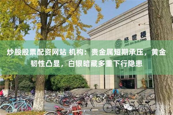 炒股股票配资网站 机构：贵金属短期承压，黄金韧性凸显，白银暗藏多重下行隐患