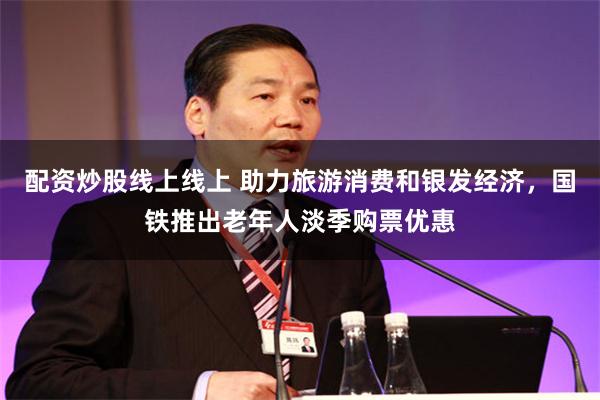 配资炒股线上线上 助力旅游消费和银发经济，国铁推出老年人淡季购票优惠