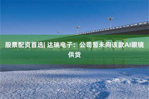 股票配资首选| 达瑞电子：公司暂未向该款AI眼镜供货