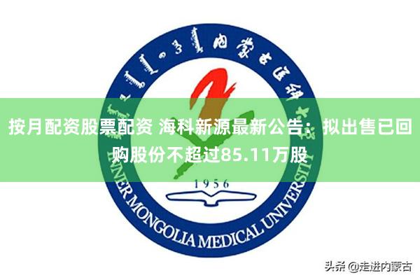 按月配资股票配资 海科新源最新公告：拟出售已回购股份不超过85.11万股