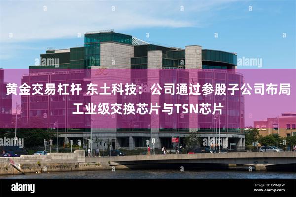 黄金交易杠杆 东土科技：公司通过参股子公司布局工业级交换芯片与TSN芯片
